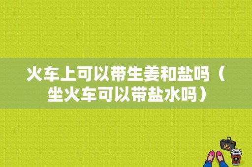 火車上可以帶生姜和鹽嗎（坐火車可以帶鹽水嗎）