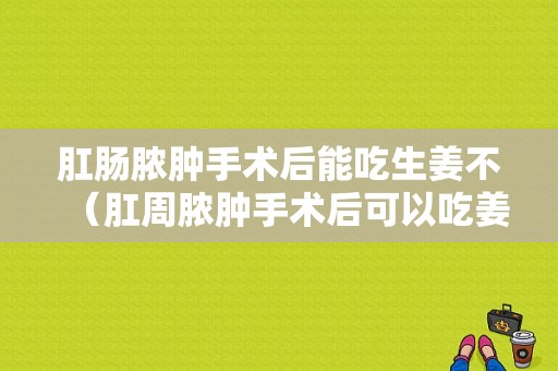 肛腸膿腫手術(shù)后能吃生姜不（肛周膿腫手術(shù)后可以吃姜嗎）