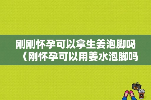 剛剛懷孕可以拿生姜泡腳嗎（剛懷孕可以用姜水泡腳嗎）-圖1