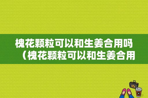 槐花顆?？梢院蜕嫌脝幔ɑ被w粒可以和生姜合用嗎）