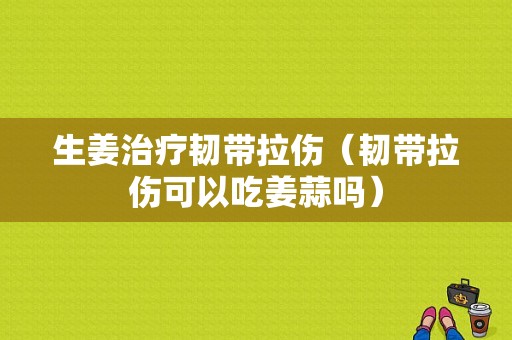 生姜治療韌帶拉傷（韌帶拉傷可以吃姜蒜嗎）