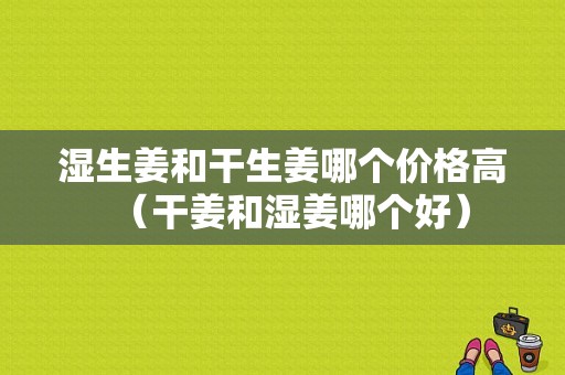 濕生姜和干生姜哪個價格高（干姜和濕姜哪個好）-圖1