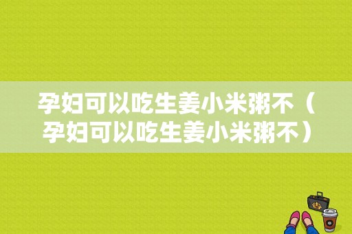 孕婦可以吃生姜小米粥不（孕婦可以吃生姜小米粥不）