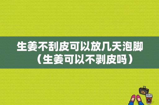 生姜不刮皮可以放幾天泡腳（生姜可以不剝皮嗎）