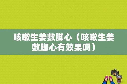 咳嗽生姜敷腳心（咳嗽生姜敷腳心有效果嗎）