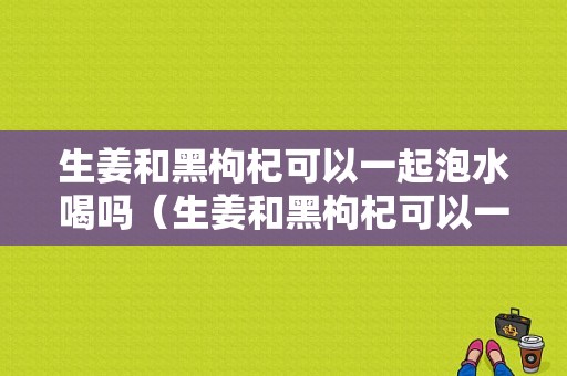 生姜和黑枸杞可以一起泡水喝嗎（生姜和黑枸杞可以一起泡水喝嗎功效）