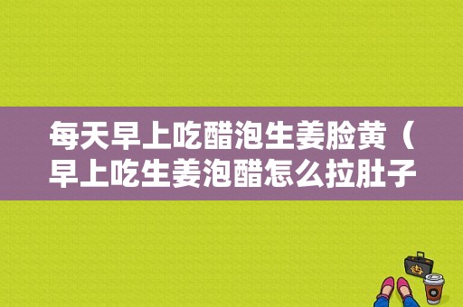 每天早上吃醋泡生姜臉黃（早上吃生姜泡醋怎么拉肚子了）