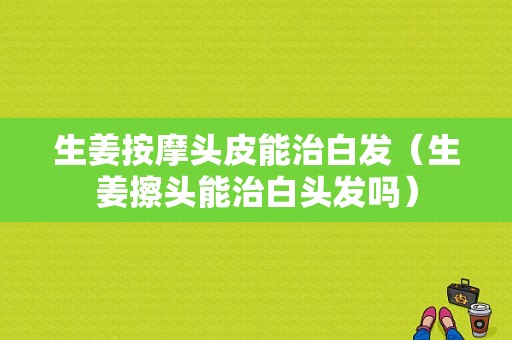 生姜按摩頭皮能治白發(fā)（生姜擦頭能治白頭發(fā)嗎）-圖1