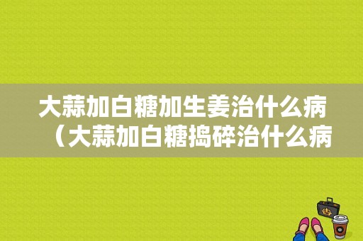 大蒜加白糖加生姜治什么?。ù笏饧影滋菗v碎治什么?。?圖1