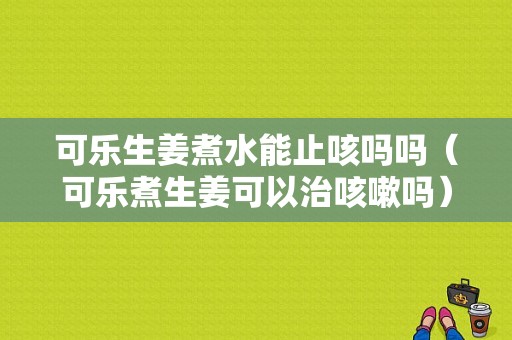 可樂生姜煮水能止咳嗎嗎（可樂煮生姜可以治咳嗽嗎）