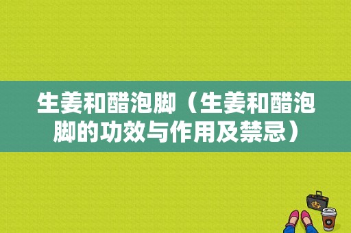 生姜和醋泡腳（生姜和醋泡腳的功效與作用及禁忌）-圖1