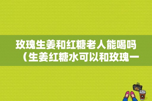 玫瑰生姜和紅糖老人能喝嗎（生姜紅糖水可以和玫瑰一起喝嗎）