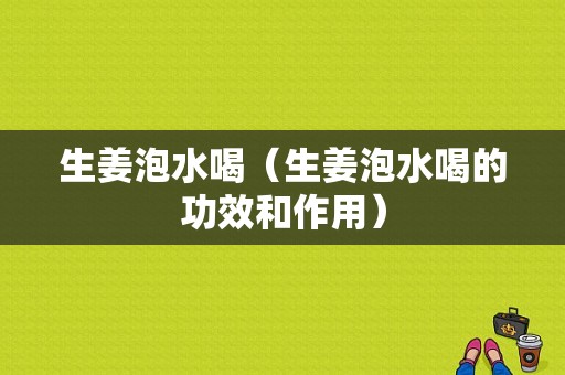 生姜泡水喝（生姜泡水喝的功效和作用）