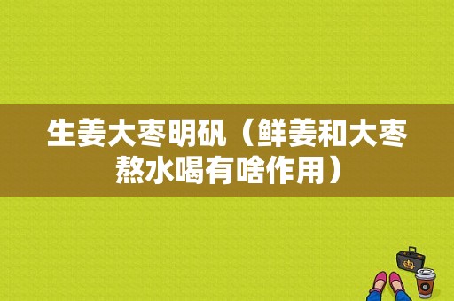 生姜大棗明礬（鮮姜和大棗熬水喝有啥作用）