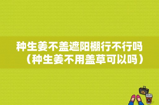 種生姜不蓋遮陽棚行不行嗎（種生姜不用蓋草可以嗎）