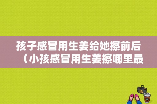 孩子感冒用生姜給她擦前后（小孩感冒用生姜擦哪里最管用）