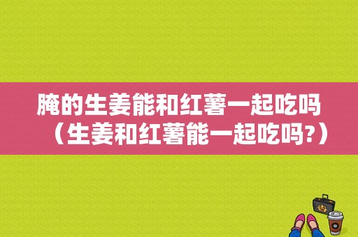 腌的生姜能和紅薯一起吃嗎（生姜和紅薯能一起吃嗎?）