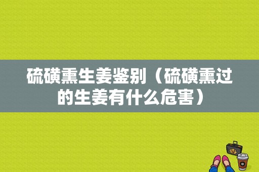 硫磺熏生姜鑒別（硫磺熏過(guò)的生姜有什么危害）-圖1