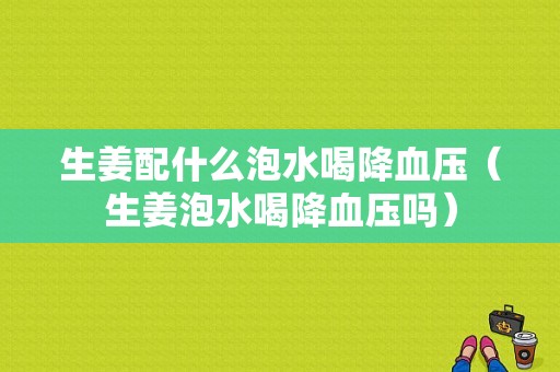 生姜配什么泡水喝降血壓（生姜泡水喝降血壓?jiǎn)幔?圖1