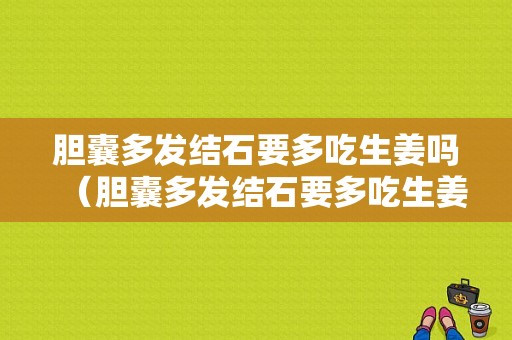 膽囊多發(fā)結石要多吃生姜嗎（膽囊多發(fā)結石要多吃生姜嗎好嗎）