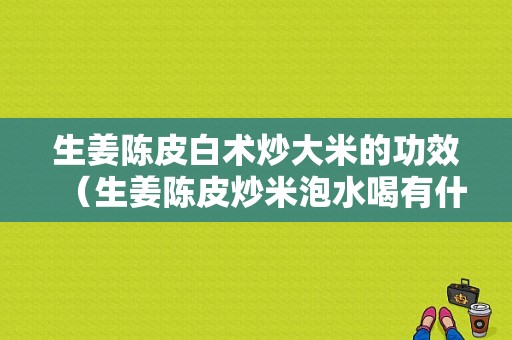 生姜陳皮白術(shù)炒大米的功效（生姜陳皮炒米泡水喝有什么功效）-圖1