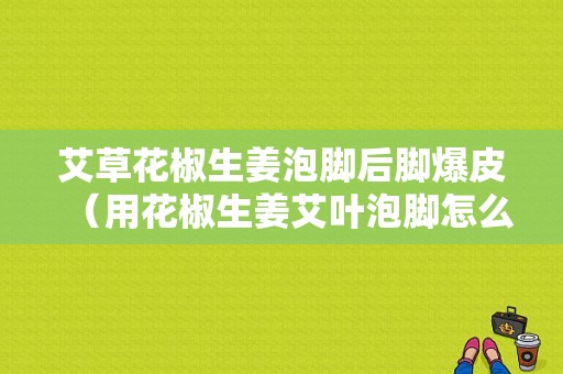 艾草花椒生姜泡腳后腳爆皮（用花椒生姜艾葉泡腳怎么發(fā)現(xiàn)皮膚越來越黃）