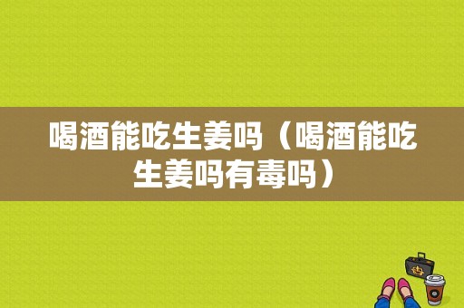 喝酒能吃生姜嗎（喝酒能吃生姜嗎有毒嗎）