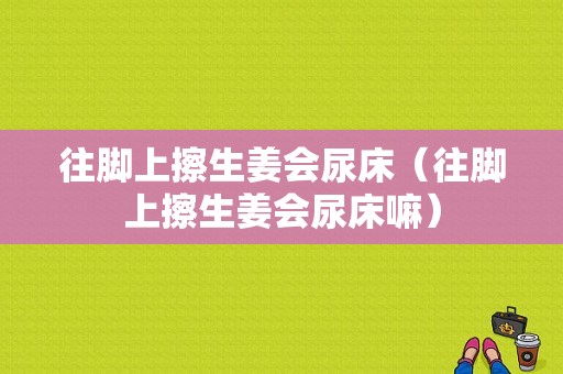 往腳上擦生姜會(huì)尿床（往腳上擦生姜會(huì)尿床嘛）