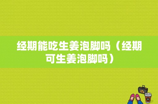 經(jīng)期能吃生姜泡腳嗎（經(jīng)期可生姜泡腳嗎）-圖1