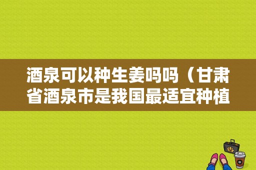 酒泉可以種生姜嗎嗎（甘肅省酒泉市是我國最適宜種植棉花的地區(qū)之一）