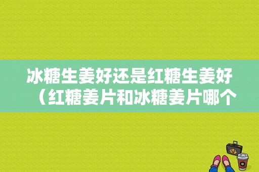 冰糖生姜好還是紅糖生姜好（紅糖姜片和冰糖姜片哪個(gè)好）