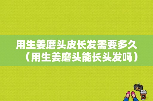 用生姜磨頭皮長(zhǎng)發(fā)需要多久（用生姜磨頭能長(zhǎng)頭發(fā)嗎）