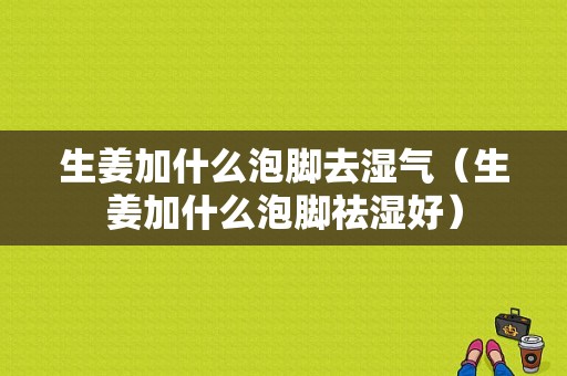 生姜加什么泡腳去濕氣（生姜加什么泡腳祛濕好）