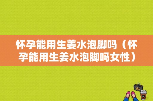 懷孕能用生姜水泡腳嗎（懷孕能用生姜水泡腳嗎女性）