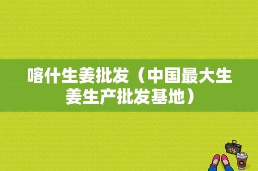 喀什生姜批發(fā)（中國最大生姜生產(chǎn)批發(fā)基地）