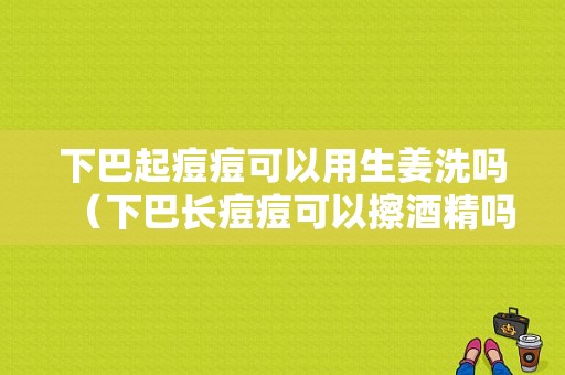 下巴起痘痘可以用生姜洗嗎（下巴長痘痘可以擦酒精嗎）