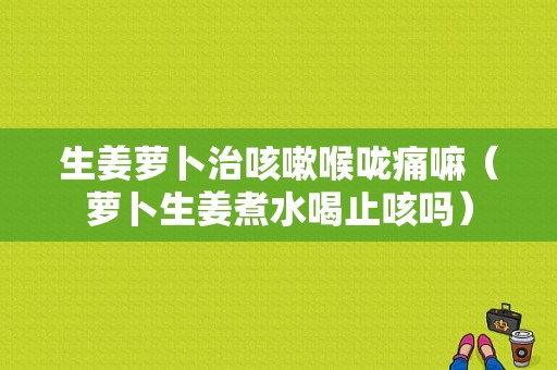 生姜蘿卜治咳嗽喉嚨痛嘛（蘿卜生姜煮水喝止咳嗎）-圖1