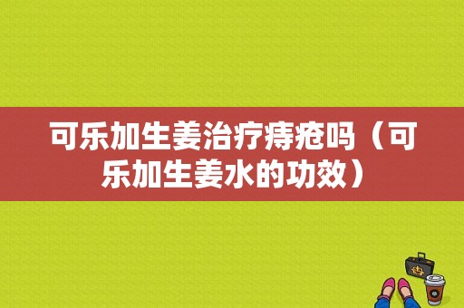 可樂(lè)加生姜治療痔瘡嗎（可樂(lè)加生姜水的功效）-圖1