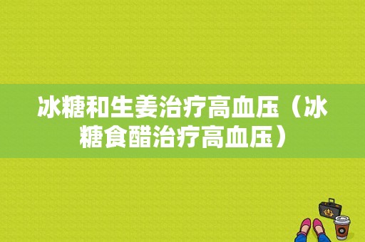 冰糖和生姜治療高血壓（冰糖食醋治療高血壓）-圖1