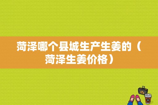 菏澤哪個(gè)縣城生產(chǎn)生姜的（菏澤生姜價(jià)格）