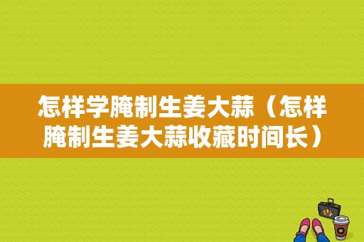 怎樣學(xué)腌制生姜大蒜（怎樣腌制生姜大蒜收藏時(shí)間長(zhǎng)）