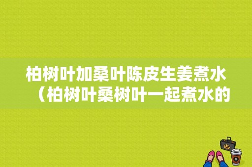 柏樹葉加桑葉陳皮生姜煮水（柏樹葉桑樹葉一起煮水的功效）-圖1