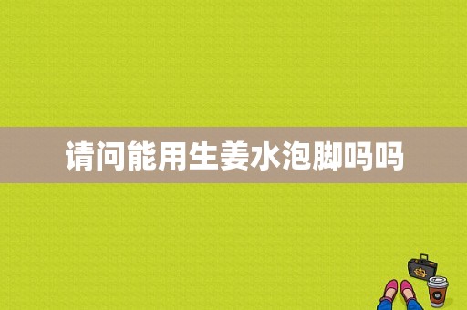 請問能用生姜水泡腳嗎嗎