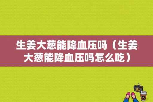 生姜大蔥能降血壓嗎（生姜大蔥能降血壓嗎怎么吃）