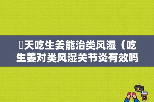 毎天吃生姜能治類風濕（吃生姜對類風濕關(guān)節(jié)炎有效嗎）