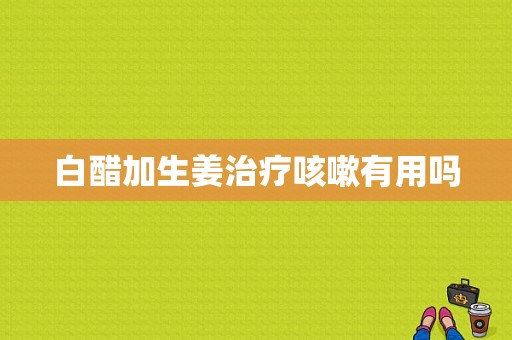 白醋加生姜治療咳嗽有用嗎