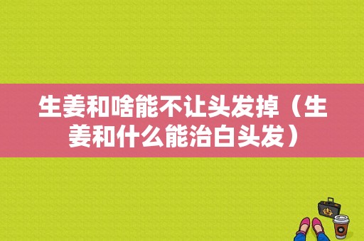 生姜和啥能不讓頭發(fā)掉（生姜和什么能治白頭發(fā)）-圖1