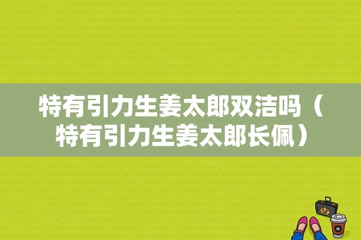 特有引力生姜太郎雙潔嗎（特有引力生姜太郎長佩）-圖1