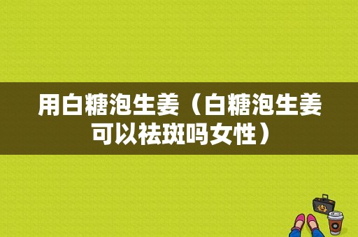 用白糖泡生姜（白糖泡生姜可以祛斑嗎女性）