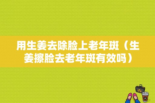 用生姜去除臉上老年斑（生姜擦臉去老年斑有效嗎）